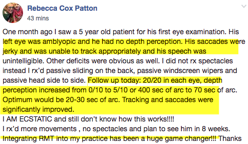 Social Media post from Vision Doctor Rebecca Cox Patton: "One month ago I saw a 5 year old patient for his first eye examination. His left eye was amblyopic and he had no depth perception. His saccades were jerky and was unable to track appropriately and his speech was unintelligible. Other deficits were obvious as well. I did not rx spectables, instead I rx'd passive [rhythmic movements]. Follow up today: 20/20 in each eye, depth perception increased from 0/10 to 5/10 or 400/sec of arc to 70 sec of arc. Optimum would be 20 or 30 sec of arc. Tracking and saccades were significantly improved. I AM ECSTATIC and still don't know how this works!! I rx'd more movements, no spectables and plan to see him in 8 weeks. Integrating RMT [rhythmic movement training] into my practice has been a huge game changer!!! Thanks 