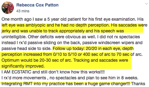 Social Media post from Vision Doctor Rebecca Cox Patton: "One month ago I saw a 5 year old patient for his first eye examination. His left eye was amblyopic and he had no depth perception. His saccades were jerky and was unable to track appropriately and his speech was unintelligible. Other deficits were obvious as well. I did not rx spectables, instead I rx'd passive [rhythmic movements]. Follow up today: 20/20 in each eye, depth perception increased from 0/10 to 5/10 or 400/sec of arc to 70 sec of arc. Optimum would be 20 or 30 sec of arc. Tracking and saccades were significantly improved. I AM ECSTATIC and still don't know how this works!! I rx'd more movements, no spectables and plan to see him in 8 weeks. Integrating RMT [rhythmic movement training] into my practice has been a huge game changer!!! Thanks
